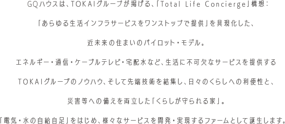GQハウスは、TOKAIグループが掲げる、「Total Life Concierge」構想：「あらゆる生活インフラサービスをワンストップで提供」を具現化した、近未来の住まいのパイロット・モデル。エネルギー・通信・ケーブルテレビ・宅配水など、生活に不可欠なサービスを提供するTOKAIグループのノウハウ、そして先端技術を結集し、日々のくらしへの利便性と、災害等への備えを両立した「くらしが守られる家」。「電気・水の自給自足」をはじめ、様々なサービスを開発・実現するファームとして誕生します。