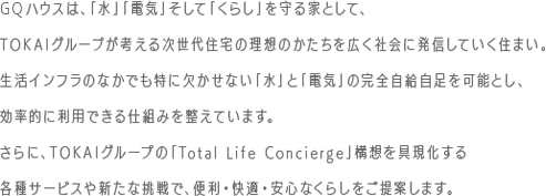 GQハウスは、「水」「電気」そして「くらし」を守る家として、TOKAIグループが考える次世代住宅の理想のかたちを広く社会に発信していく住まい。生活インフラのなかでも特に欠かせない「水」と「電気」の完全自給自足を可能とし、効率的に利用できる仕組みを整えています。さらに、TOKAIグループの「Total Life Concierge」構想を具現化する各種サービスや新たな挑戦で、便利・快適・安心なくらしをご提案します。