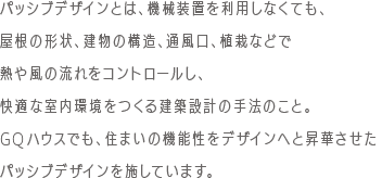 パッシブデザインとは、機械装置を利用しなくても、屋根の形状、建物の構造、通風口、植栽などで熱や風の流れをコントロールし、快適な室内環境をつくる建築設計の手法のこと。GQハウスでも、住まいの機能性をデザインへと昇華させたパッシブデザインを施しています。